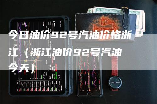 今日油价92号汽油价格浙江（浙江油价92号汽油 今天）
