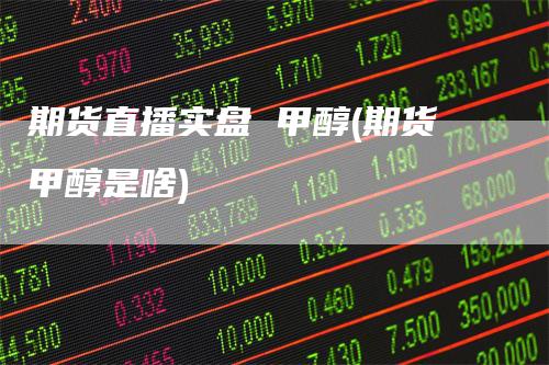 期货直播实盘 甲醇(期货甲醇是啥)