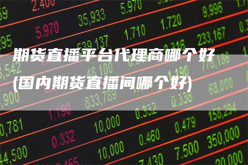 期货直播平台代理商哪个好(国内期货直播间哪个好)