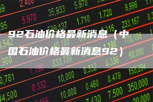 92石油价格最新消息(中国石油价格最新消息92)