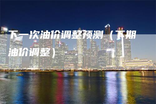 下一次油价调整预测(下期油价调整)