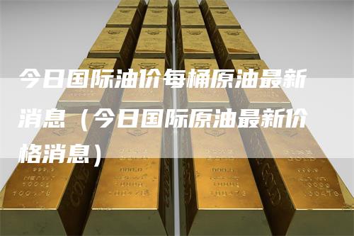今日国际油价每桶原油最新消息（今日国际原油最新价格消息）