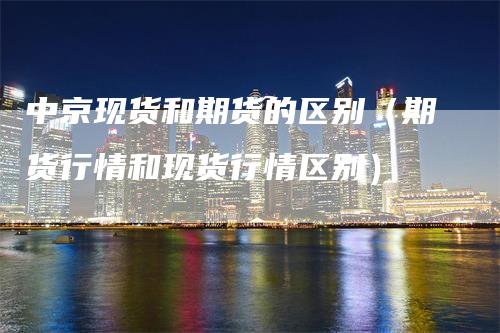 中京现货和期货的区别（期货行情和现货行情区别）