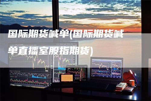 国际期货喊单(国际期货喊单直播室股指期货)