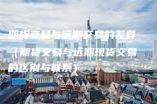 期货交易与远期交易的差异（期货交易与远期现货交易的区别与联系）