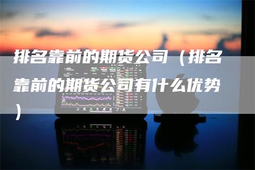 排名靠前的期货公司（排名靠前的期货公司有什么优势）
