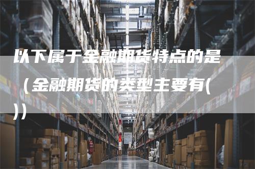 以下属于金融期货特点的是（金融期货的类型主要有()）