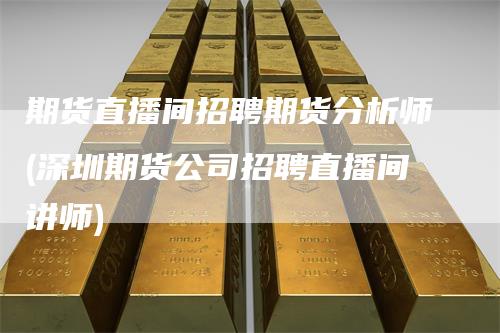 期货直播间招聘期货分析师(深圳期货公司招聘直播间讲师)