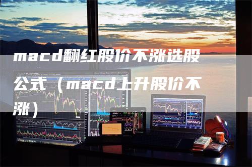 macd翻红股价不涨选股公式(macd上升股价不涨)