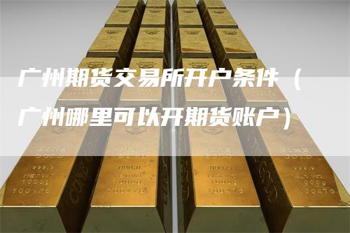 广州期货交易所开户条件（广州哪里可以开期货账户）