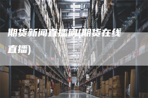 期货新闻直播间(期货在线直播)