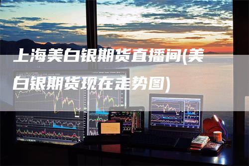 上海美白银期货直播间(美白银期货现在走势图)
