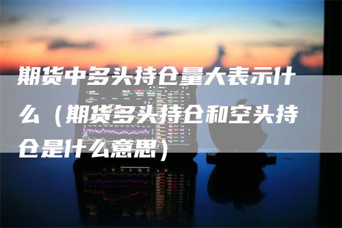 期货中多头持仓量大表示什么（期货多头持仓和空头持仓是什么意思）
