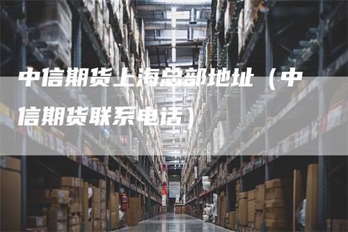 中信期货上海总部地址（中信期货联系电话）