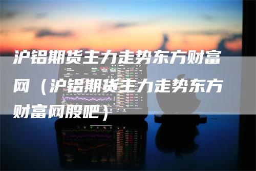 沪铝期货主力走势东方财富网(沪铝期货主力走势东方财富网股吧)