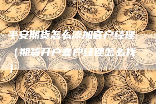 平安期货怎么添加客户经理（期货开户客户经理怎么找）