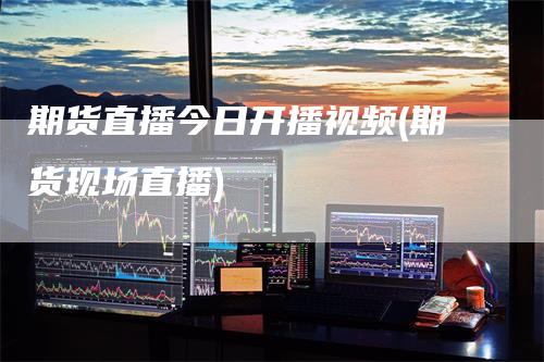 期货直播今日开播视频(期货现场直播)