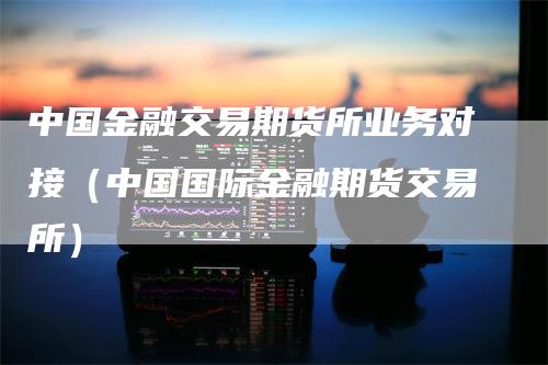 中国金融交易期货所业务对接（中国国际金融期货交易所）