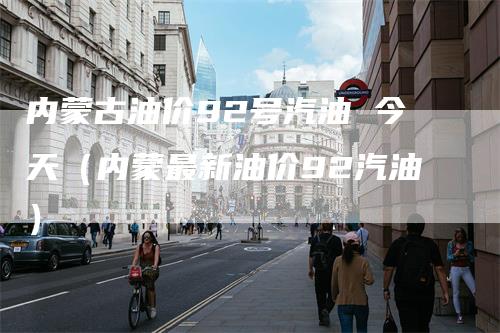 内蒙古油价92号汽油 今天（内蒙最新油价92汽油）