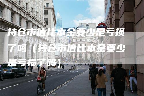 持仓市值比本金要少是亏损了吗（持仓市值比本金要少是亏损了吗）