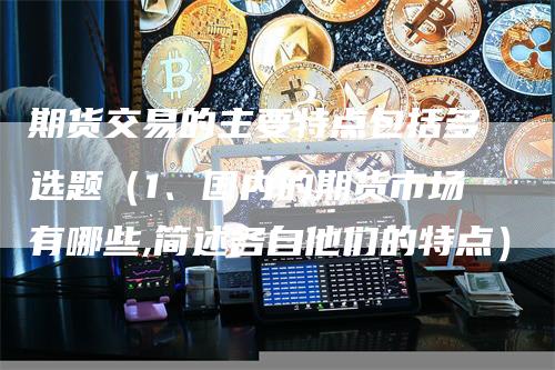 期货交易的主要特点包括多选题（1、国内的期货市场有哪些,简述各自他们的特点）