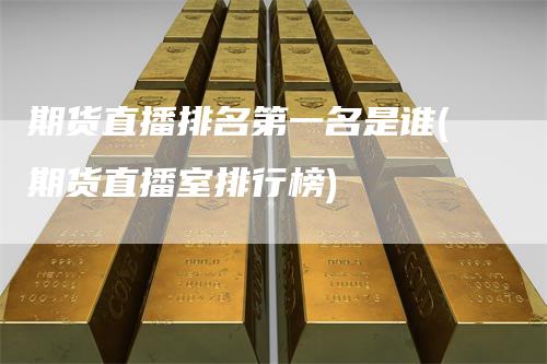 期货直播排名第一名是谁(期货直播室排行榜)