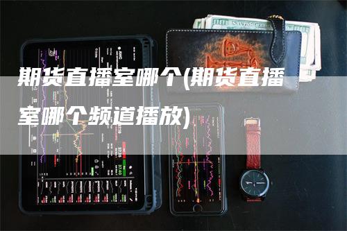 期货直播室哪个(期货直播室哪个频道播放)