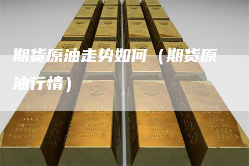 期货原油走势如何（期货原油行情）