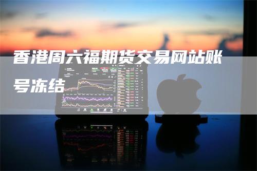 香港周六福期货交易网站账号冻结