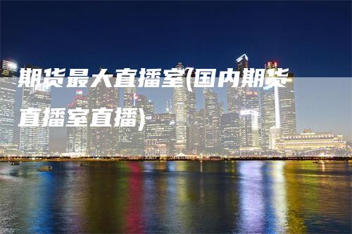 期货最大直播室(国内期货直播室直播)