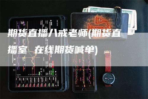 期货直播八戒老师(期货直播室 在线期货喊单)