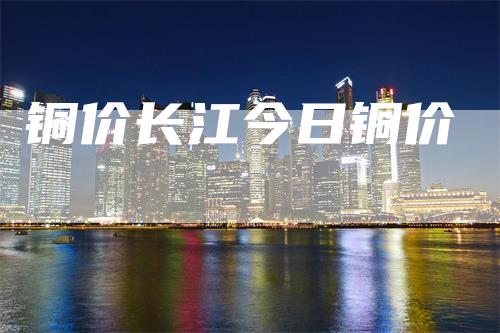 铜价长江今日铜价