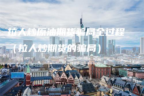 拉人炒原油期货骗局全过程（拉人炒期货的骗局）