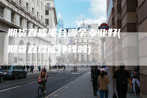 期货直播平台哪个专业好(期货直播能挣钱吗)