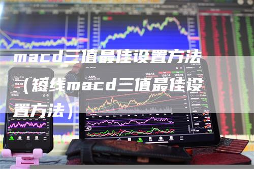macd三值最佳设置方法（短线macd三值最佳设置方法）
