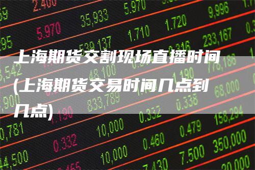 上海期货交割现场直播时间(上海期货交易时间几点到几点)