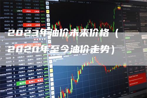 2023年油价未来价格(2020年至今油价走势)