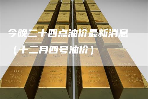 今晚二十四点油价最新消息（十二月四号油价）