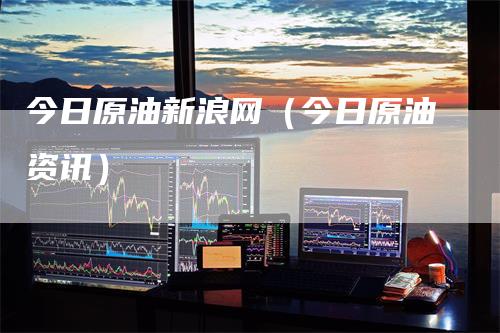今日原油新浪网（今日原油资讯）