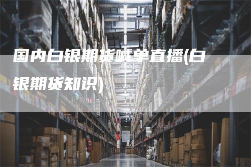 国内白银期货喊单直播(白银期货知识)