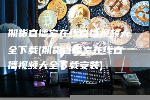 期货直播室在线直播视频大全下载(期货直播室在线直播视频大全下载安装)