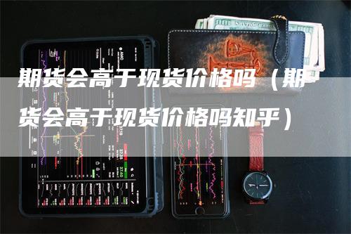 期货会高于现货价格吗（期货会高于现货价格吗知乎）