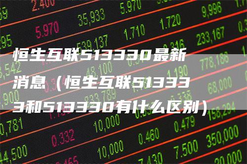 恒生互联513330最新消息(恒生互联513333和513330有什么区别)