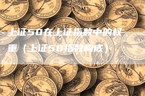 上证50在上证指数中的权重(上证50指数构成)