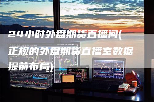 24小时外盘期货直播间(正规的外盘期货直播室数据提前布局)