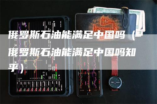 俄罗斯石油能满足中国吗(俄罗斯石油能满足中国吗知乎)