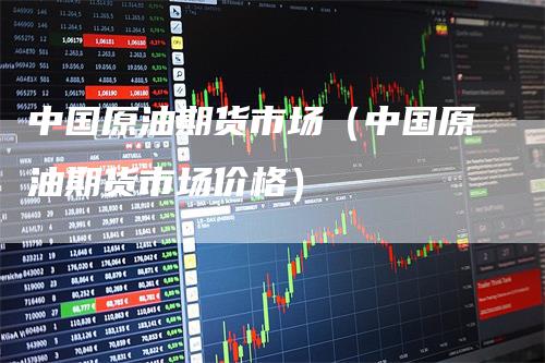 中国原油期货市场(中国原油期货市场价格)