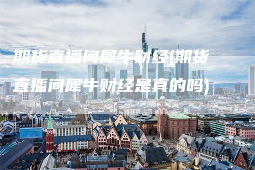 期货直播间犀牛财经(期货直播间犀牛财经是真的吗)