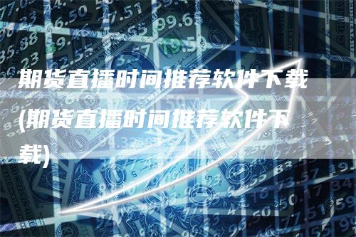 期货直播时间推荐软件下载(期货直播时间推荐软件下载)