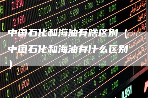 中国石化和海油有啥区别(中国石化和海油有什么区别)